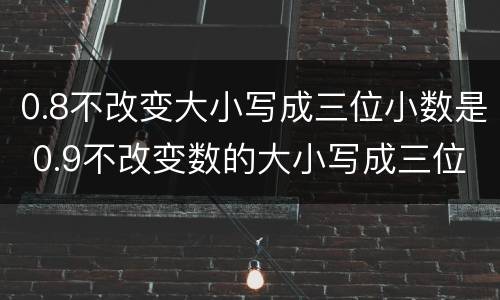 0.8不改变大小写成三位小数是 0.9不改变数的大小写成三位小数