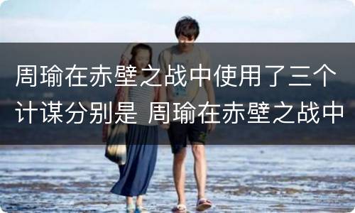 周瑜在赤壁之战中使用了三个计谋分别是 周瑜在赤壁之战中使用了三个计谋分别是哪三个