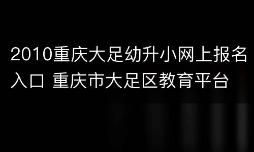 2010重庆大足幼升小网上报名入口 重庆市大足区教育平台