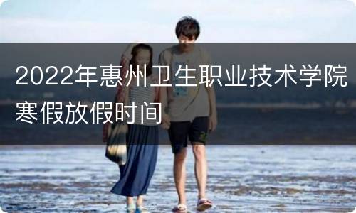 2022年惠州卫生职业技术学院寒假放假时间