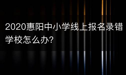 2020惠阳中小学线上报名录错学校怎么办？