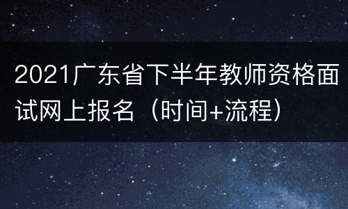 2021广东省下半年教师资格面试网上报名（时间+流程）