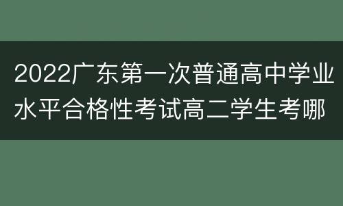 2022广东第一次普通高中学业水平合格性考试高二学生考哪些？