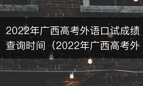 2022年广西高考外语口试成绩查询时间（2022年广西高考外语口试成绩查询时间）