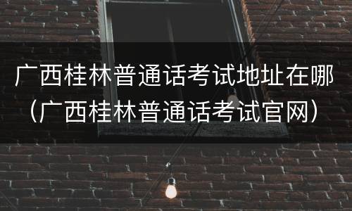 广西桂林普通话考试地址在哪（广西桂林普通话考试官网）