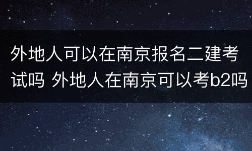 外地人可以在南京报名二建考试吗 外地人在南京可以考b2吗