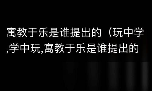 寓教于乐是谁提出的（玩中学,学中玩,寓教于乐是谁提出的）