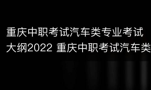 重庆中职考试汽车类专业考试大纲2022 重庆中职考试汽车类专业考试大纲2022级