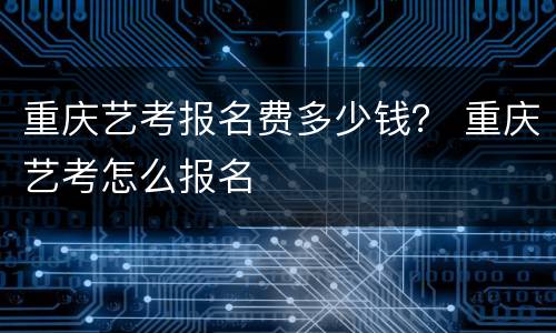 重庆艺考报名费多少钱？ 重庆艺考怎么报名