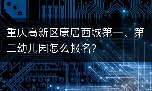 重庆高新区康居西城第一、第二幼儿园怎么报名？