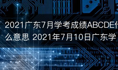 2021广东7月学考成绩ABCDE什么意思 2021年7月10日广东学考成绩什么时候出