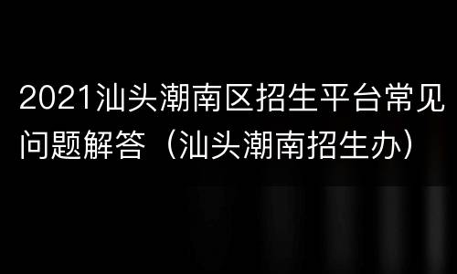 2021汕头潮南区招生平台常见问题解答（汕头潮南招生办）