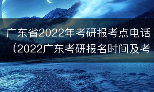 广东省2022年考研报考点电话（2022广东考研报名时间及考试时间）