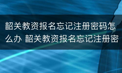 韶关教资报名忘记注册密码怎么办 韶关教资报名忘记注册密码怎么办