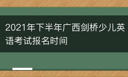 2021年下半年广西剑桥少儿英语考试报名时间
