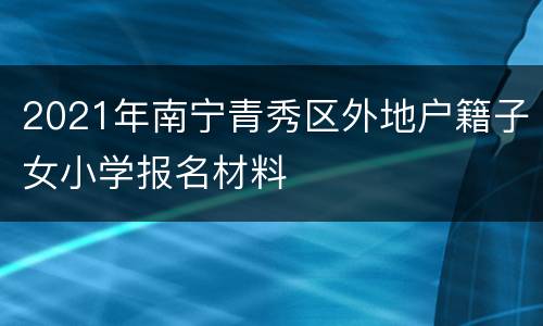 2021年南宁青秀区外地户籍子女小学报名材料