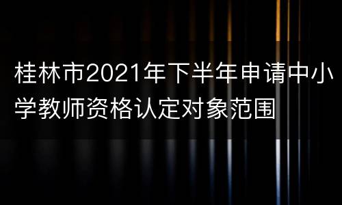 桂林市2021年下半年申请中小学教师资格认定对象范围
