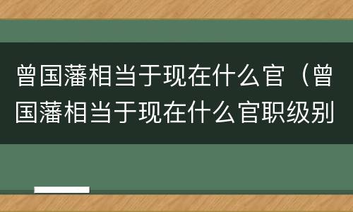 曾国藩相当于现在什么官（曾国藩相当于现在什么官职级别）