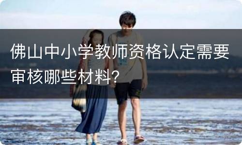 佛山中小学教师资格认定需要审核哪些材料？
