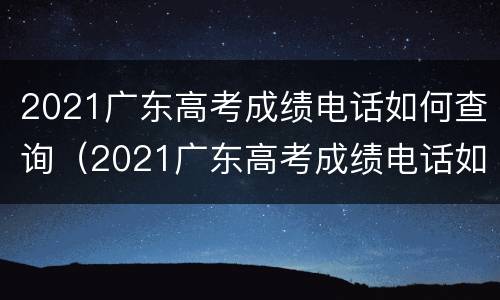 2021广东高考成绩电话如何查询（2021广东高考成绩电话如何查询结果）