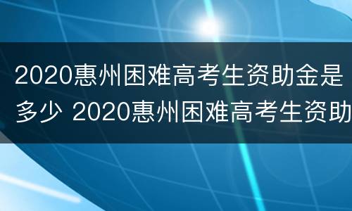 2020惠州困难高考生资助金是多少 2020惠州困难高考生资助金是多少元