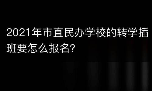 2021年市直民办学校的转学插班要怎么报名？