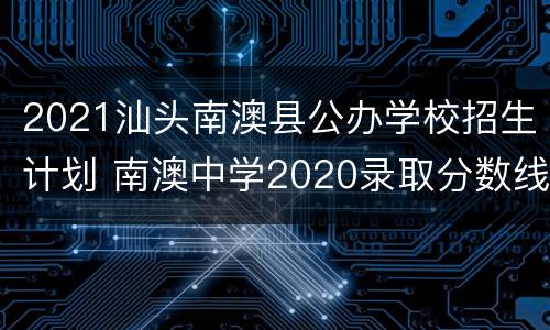 2021汕头南澳县公办学校招生计划 南澳中学2020录取分数线