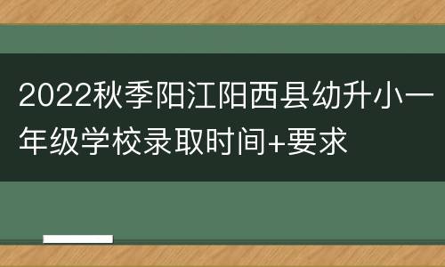 2022秋季阳江阳西县幼升小一年级学校录取时间+要求