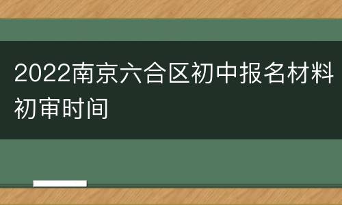2022南京六合区初中报名材料初审时间