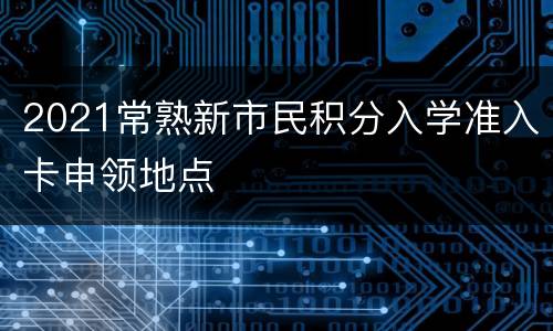 2021常熟新市民积分入学准入卡申领地点