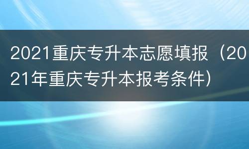 2021重庆专升本志愿填报（2021年重庆专升本报考条件）