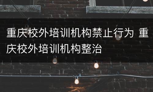 重庆校外培训机构禁止行为 重庆校外培训机构整治