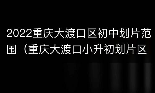 2022重庆大渡口区初中划片范围（重庆大渡口小升初划片区2020）