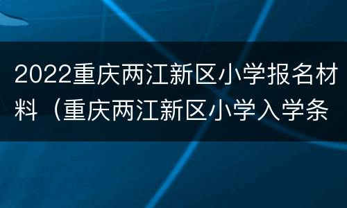 2022重庆两江新区小学报名材料（重庆两江新区小学入学条件）