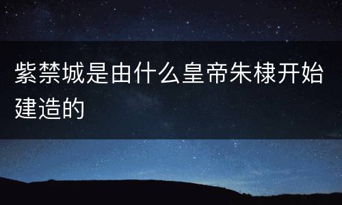 紫禁城是由什么皇帝朱棣开始建造的