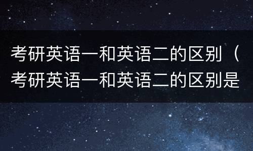 考研英语一和英语二的区别（考研英语一和英语二的区别是什么）
