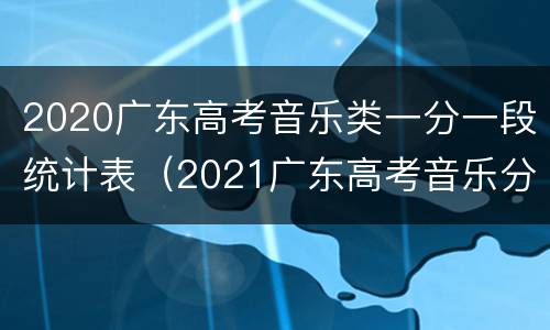 2020广东高考音乐类一分一段统计表（2021广东高考音乐分数段人数）