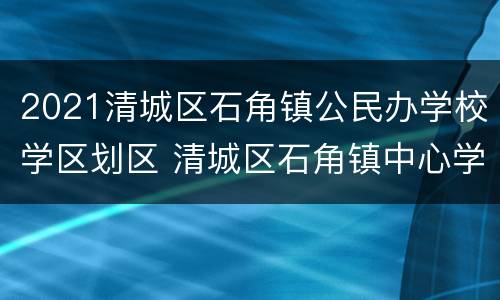 2021清城区石角镇公民办学校学区划区 清城区石角镇中心学校