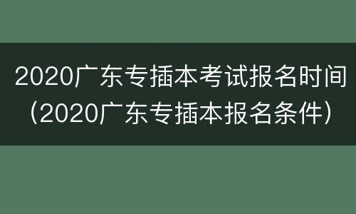 2020广东专插本考试报名时间（2020广东专插本报名条件）
