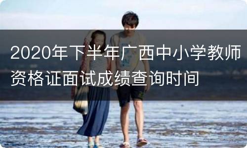 2020年下半年广西中小学教师资格证面试成绩查询时间