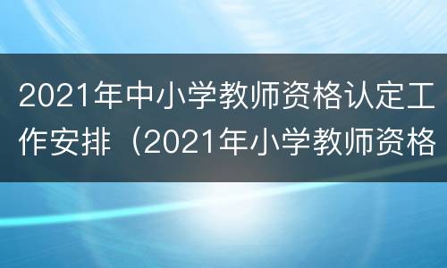 2021年中小学教师资格认定工作安排（2021年小学教师资格证认定时间）