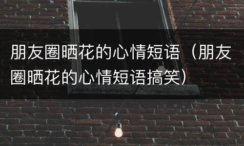 朋友圈晒花的心情短语（朋友圈晒花的心情短语搞笑）