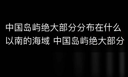 中国岛屿绝大部分分布在什么以南的海域 中国岛屿绝大部分分布在什么以南的海域内