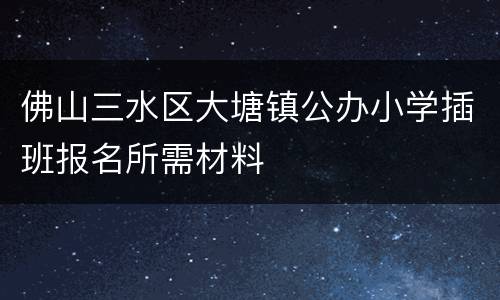 佛山三水区大塘镇公办小学插班报名所需材料