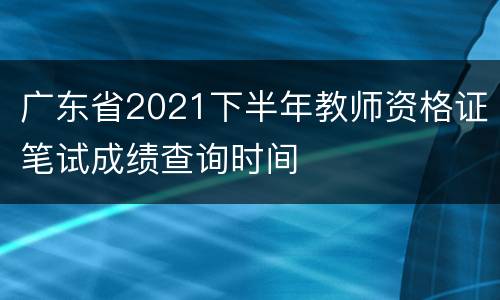广东省2021下半年教师资格证笔试成绩查询时间