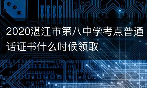 2020湛江市第八中学考点普通话证书什么时候领取