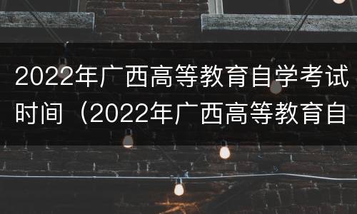 2022年广西高等教育自学考试时间（2022年广西高等教育自学考试时间表）