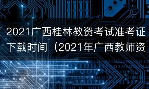 2021广西桂林教资考试准考证下载时间（2021年广西教师资格证准考证打印时间）