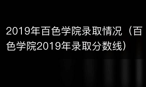 2019年百色学院录取情况（百色学院2019年录取分数线）