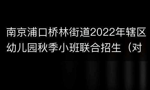南京浦口桥林街道2022年辖区幼儿园秋季小班联合招生（对象+计划+条件）
